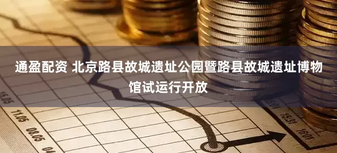 通盈配资 北京路县故城遗址公园暨路县故城遗址博物馆试运行开放