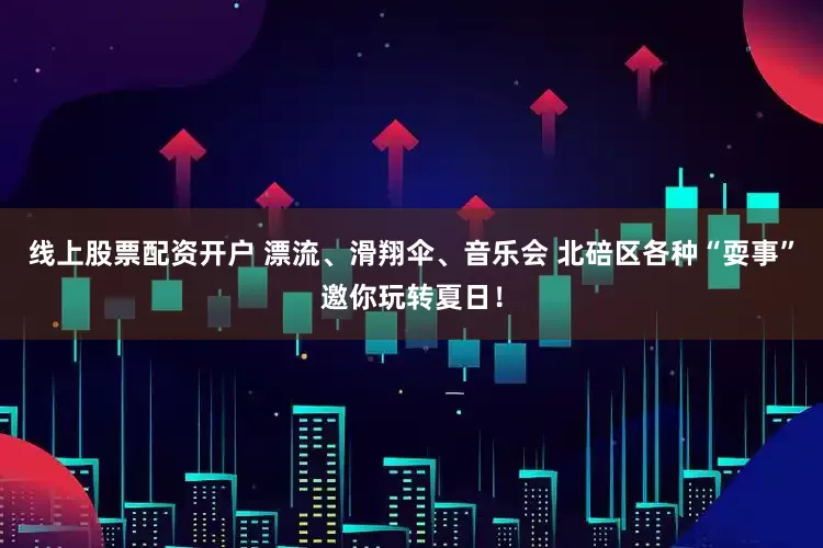 线上股票配资开户 漂流、滑翔伞、音乐会 北碚区各种“耍事”邀你玩转夏日！