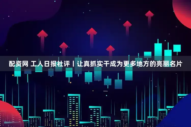 配资网 工人日报社评丨让真抓实干成为更多地方的亮丽名片