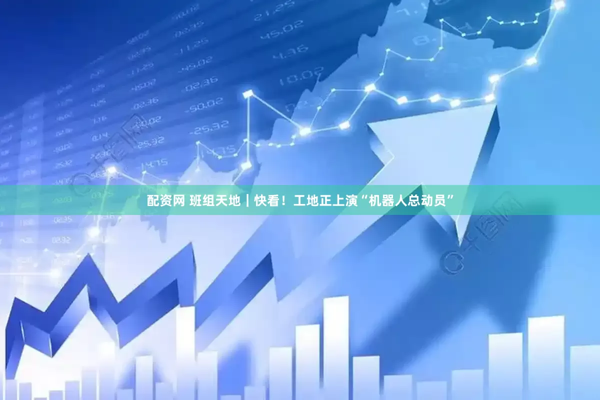 配资网 班组天地｜快看！工地正上演“机器人总动员”