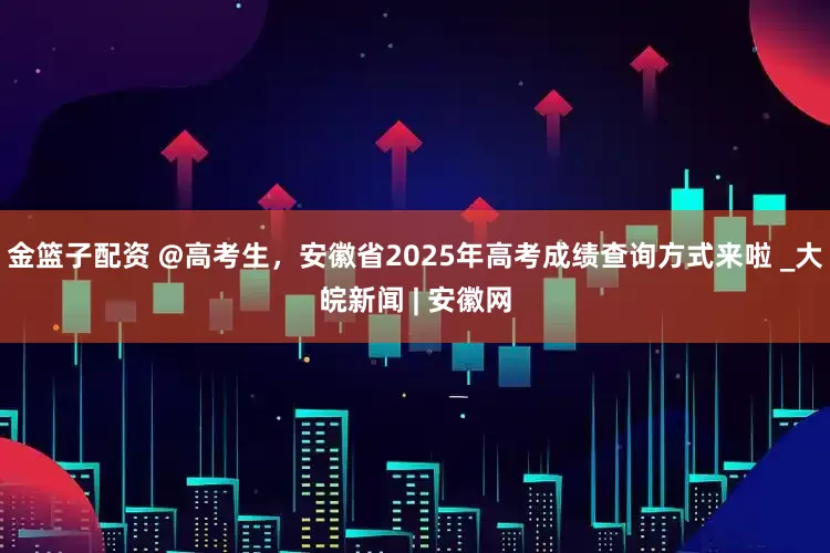 金篮子配资 @高考生，安徽省2025年高考成绩查询方式来啦 _大皖新闻 | 安徽网