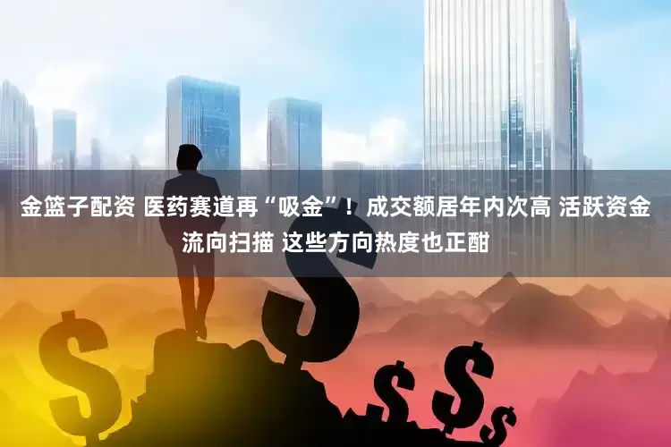 金篮子配资 医药赛道再“吸金”！成交额居年内次高 活跃资金流向扫描 这些方向热度也正酣