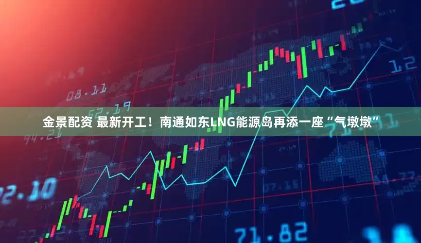 金景配资 最新开工！南通如东LNG能源岛再添一座“气墩墩”
