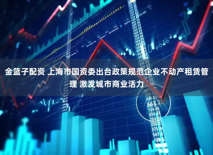 金篮子配资 上海市国资委出台政策规范企业不动产租赁管理 激发城市商业活力