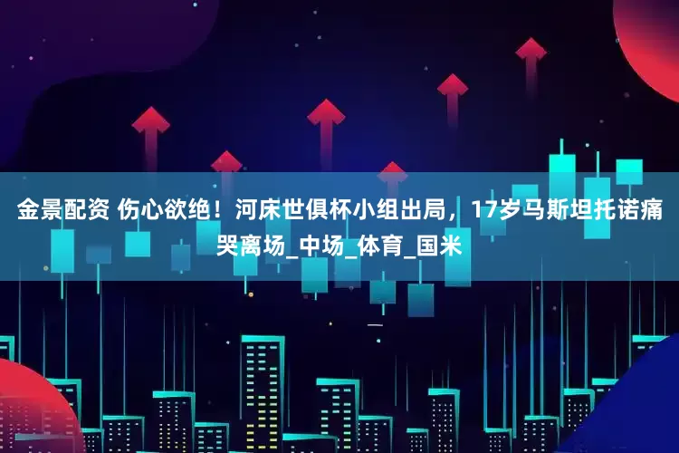 金景配资 伤心欲绝！河床世俱杯小组出局，17岁马斯坦托诺痛哭离场_中场_体育_国米