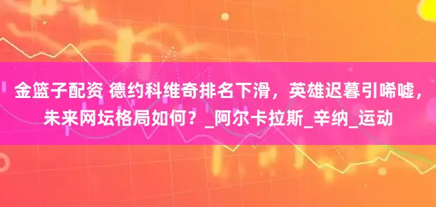 金篮子配资 德约科维奇排名下滑，英雄迟暮引唏嘘，未来网坛格局如何？_阿尔卡拉斯_辛纳_运动