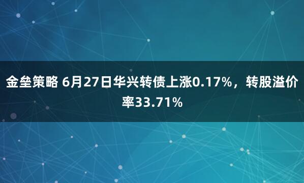 金垒策略 6月27日华兴转债上涨0.17%，转股溢价率33.71%