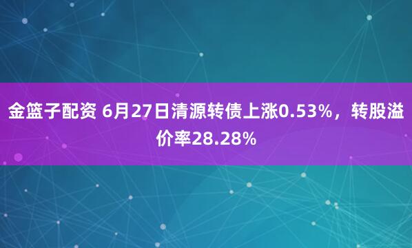 金篮子配资 6月27日清源转债上涨0.53%，转股溢价率28.28%