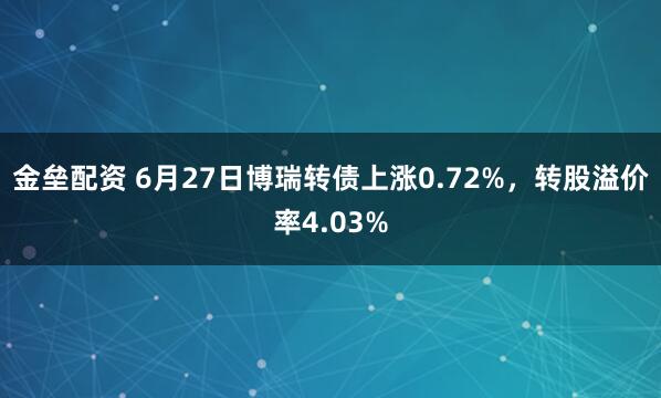 金垒配资 6月27日博瑞转债上涨0.72%，转股溢价率4.03%