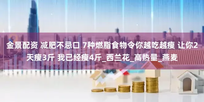 金景配资 减肥不忌口 7种燃脂食物令你越吃越瘦 让你2天瘦3斤 我已经瘦4斤_西兰花_高热量_燕麦