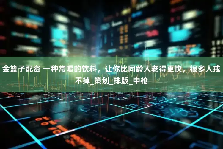 金篮子配资 一种常喝的饮料，让你比同龄人老得更快，很多人戒不掉_策划_排版_中枪