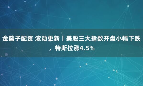 金篮子配资 滚动更新丨美股三大指数开盘小幅下跌，特斯拉涨4.5%