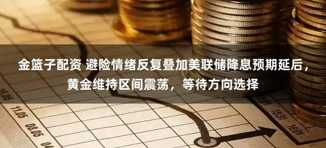 金篮子配资 避险情绪反复叠加美联储降息预期延后，黄金维持区间震荡，等待方向选择