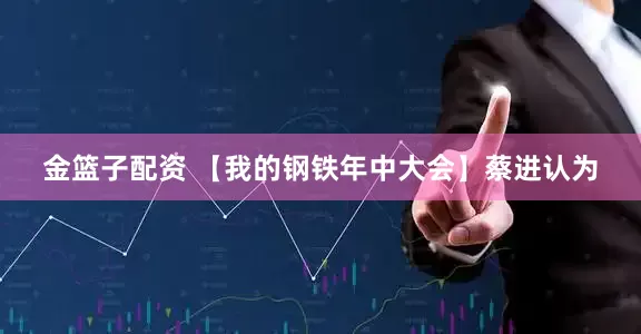 金篮子配资 【我的钢铁年中大会】蔡进认为