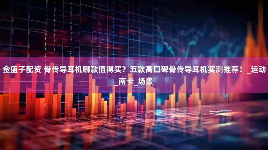 金篮子配资 骨传导耳机哪款值得买？五款高口碑骨传导耳机实测推荐！_运动_南卡_场景