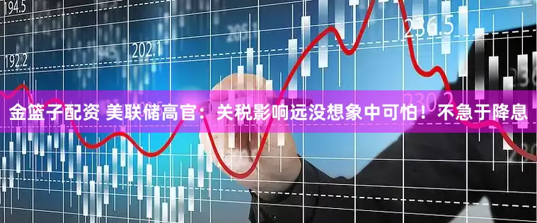 金篮子配资 美联储高官：关税影响远没想象中可怕！不急于降息