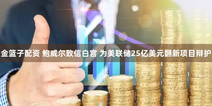 金篮子配资 鲍威尔致信白宫 为美联储25亿美元翻新项目辩护