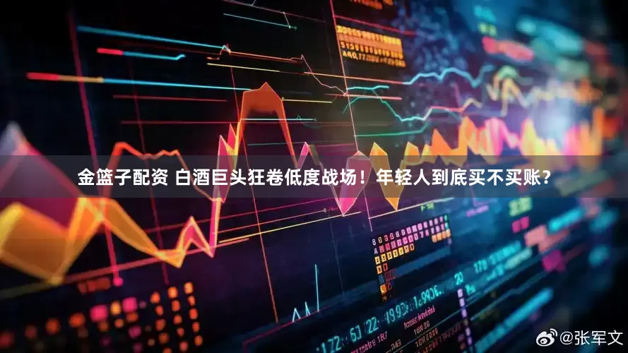 金篮子配资 白酒巨头狂卷低度战场！年轻人到底买不买账？
