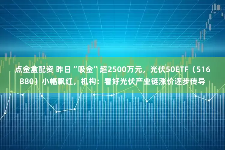 点金盒配资 昨日“吸金”超2500万元，光伏50ETF（516880）小幅飘红，机构：看好光伏产业链涨价逐步传导