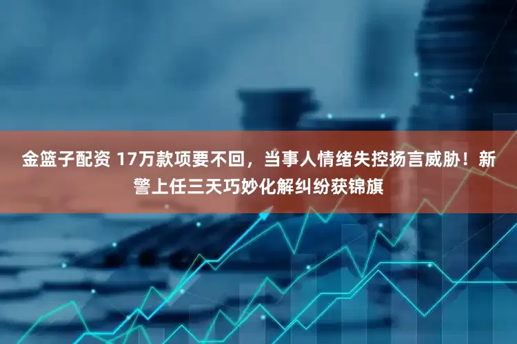 金篮子配资 17万款项要不回，当事人情绪失控扬言威胁！新警上任三天巧妙化解纠纷获锦旗