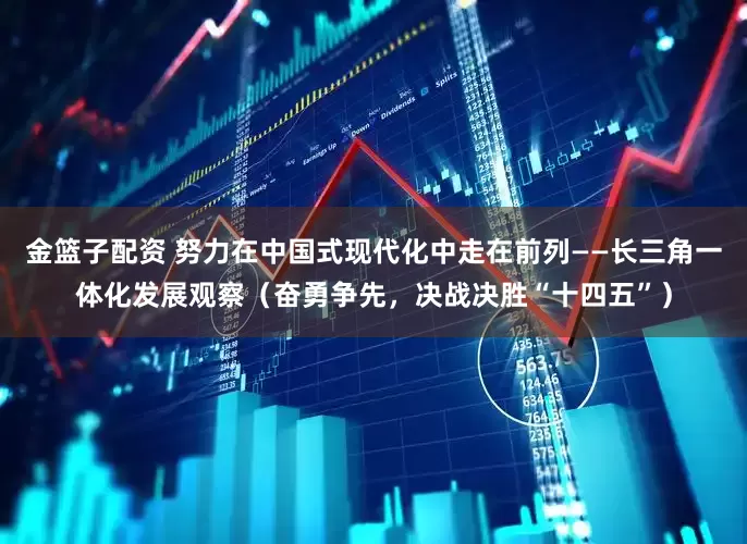 金篮子配资 努力在中国式现代化中走在前列——长三角一体化发展观察（奋勇争先，决战决胜“十四五”）