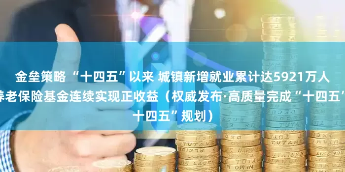 金垒策略 “十四五”以来 城镇新增就业累计达5921万人 基本养老保险基金连续实现正收益（权威发布·高质量完成“十四五”规划）
