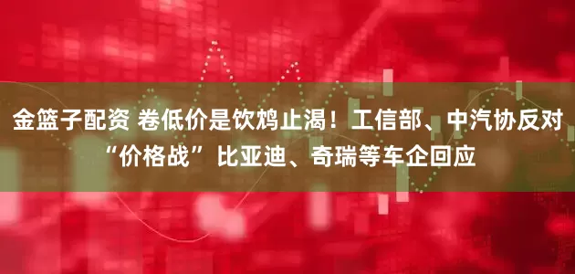 金篮子配资 卷低价是饮鸩止渴！工信部、中汽协反对“价格战” 比亚迪、奇瑞等车企回应