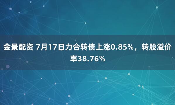 金景配资 7月17日力合转债上涨0.85%,转股溢价率38.76%