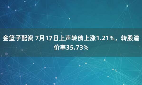 金篮子配资 7月17日上声转债上涨1.21%,转股溢价率35.73%