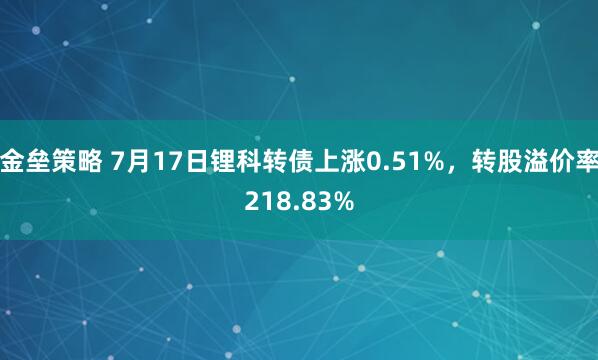 金垒策略 7月17日锂科转债上涨0.51%，转股溢价率218.83%